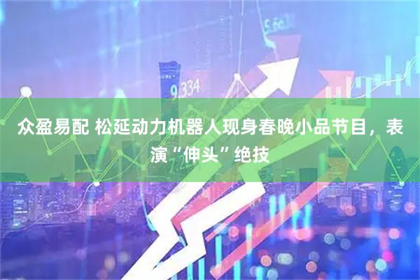 众盈易配 松延动力机器人现身春晚小品节目，表演“伸头”绝技